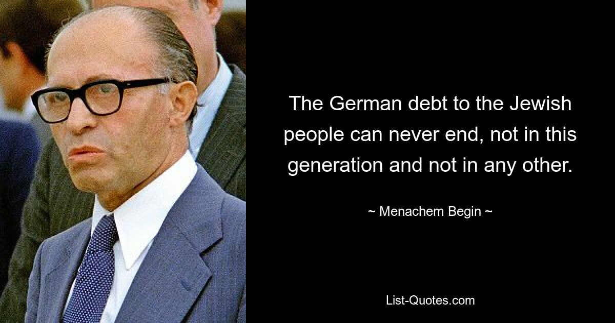 The German debt to the Jewish people can never end, not in this generation and not in any other. — © Menachem Begin