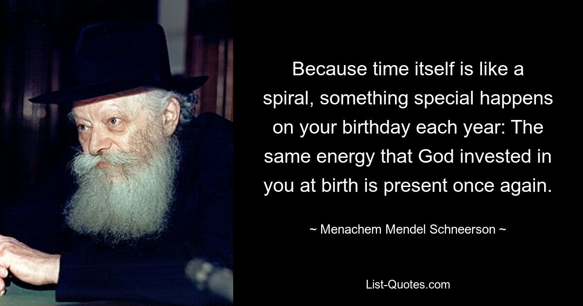 Because time itself is like a spiral, something special happens on your birthday each year: The same energy that God invested in you at birth is present once again. — © Menachem Mendel Schneerson