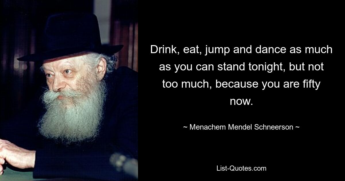 Drink, eat, jump and dance as much as you can stand tonight, but not too much, because you are fifty now. — © Menachem Mendel Schneerson