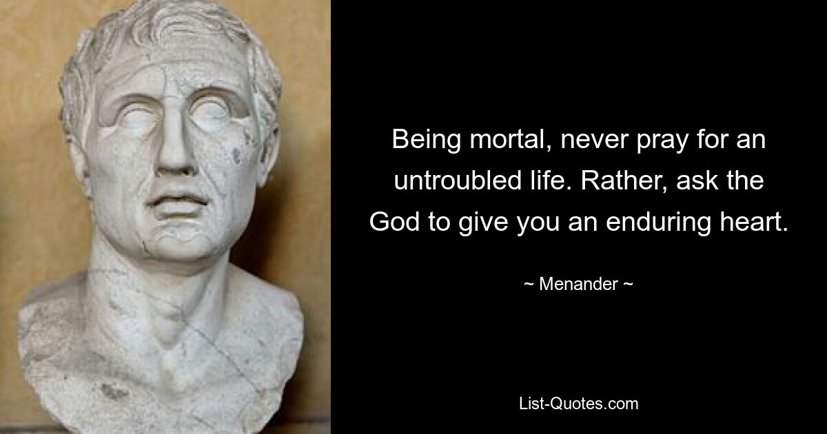 Being mortal, never pray for an untroubled life. Rather, ask the God to give you an enduring heart. — © Menander