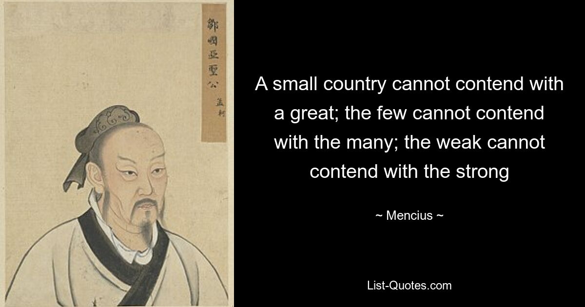 A small country cannot contend with a great; the few cannot contend with the many; the weak cannot contend with the strong — © Mencius