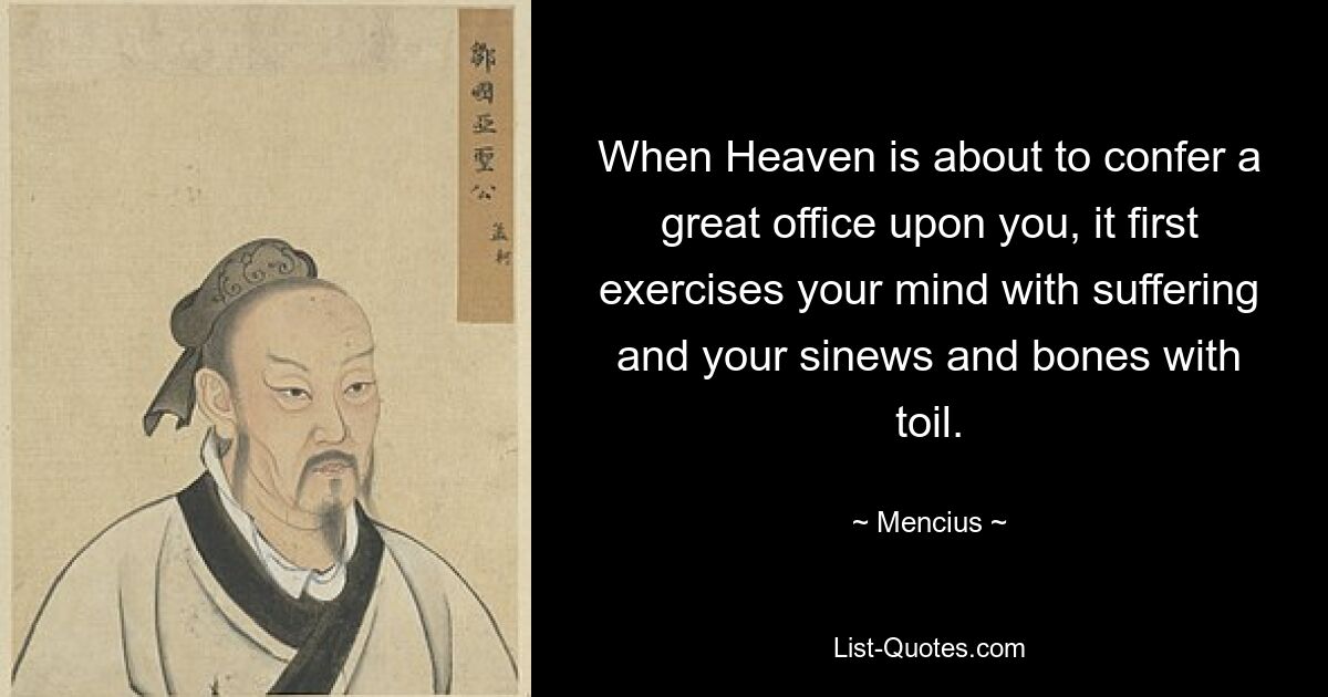 When Heaven is about to confer a great office upon you, it first exercises your mind with suffering and your sinews and bones with toil. — © Mencius