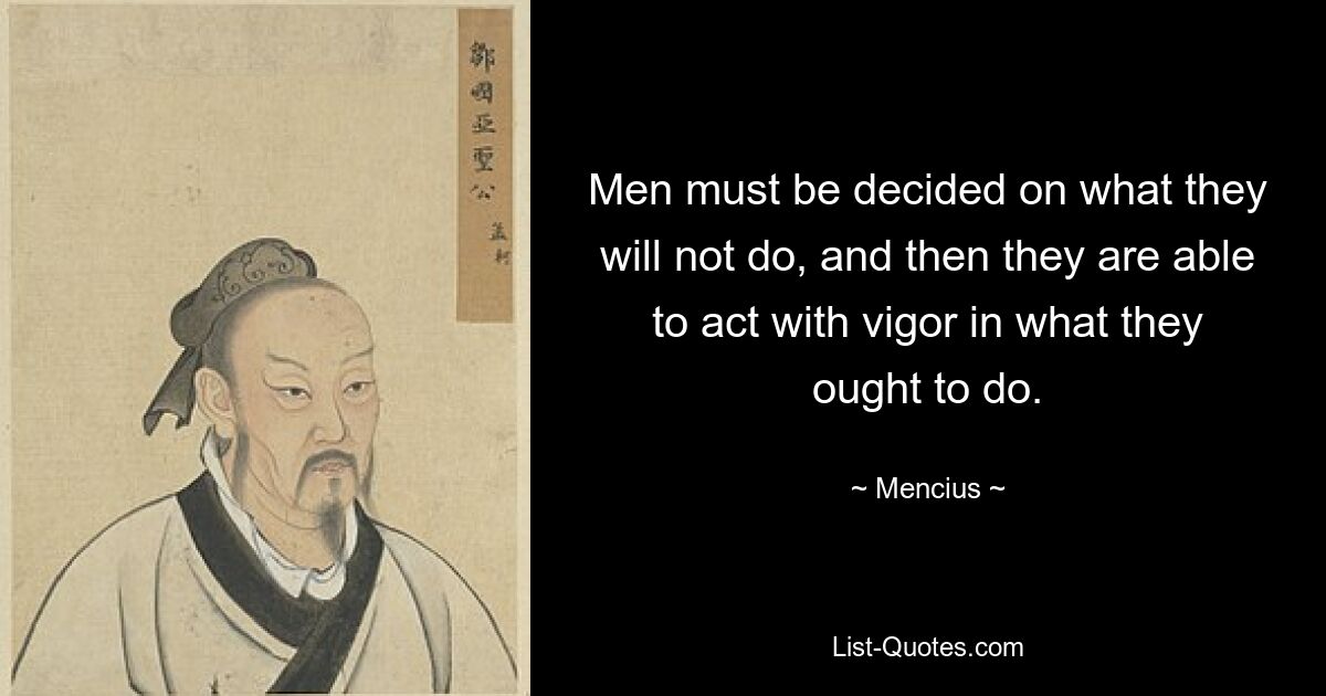 Men must be decided on what they will not do, and then they are able to act with vigor in what they ought to do. — © Mencius