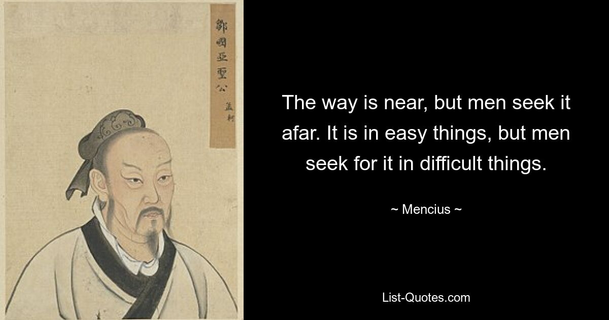 The way is near, but men seek it afar. It is in easy things, but men seek for it in difficult things. — © Mencius