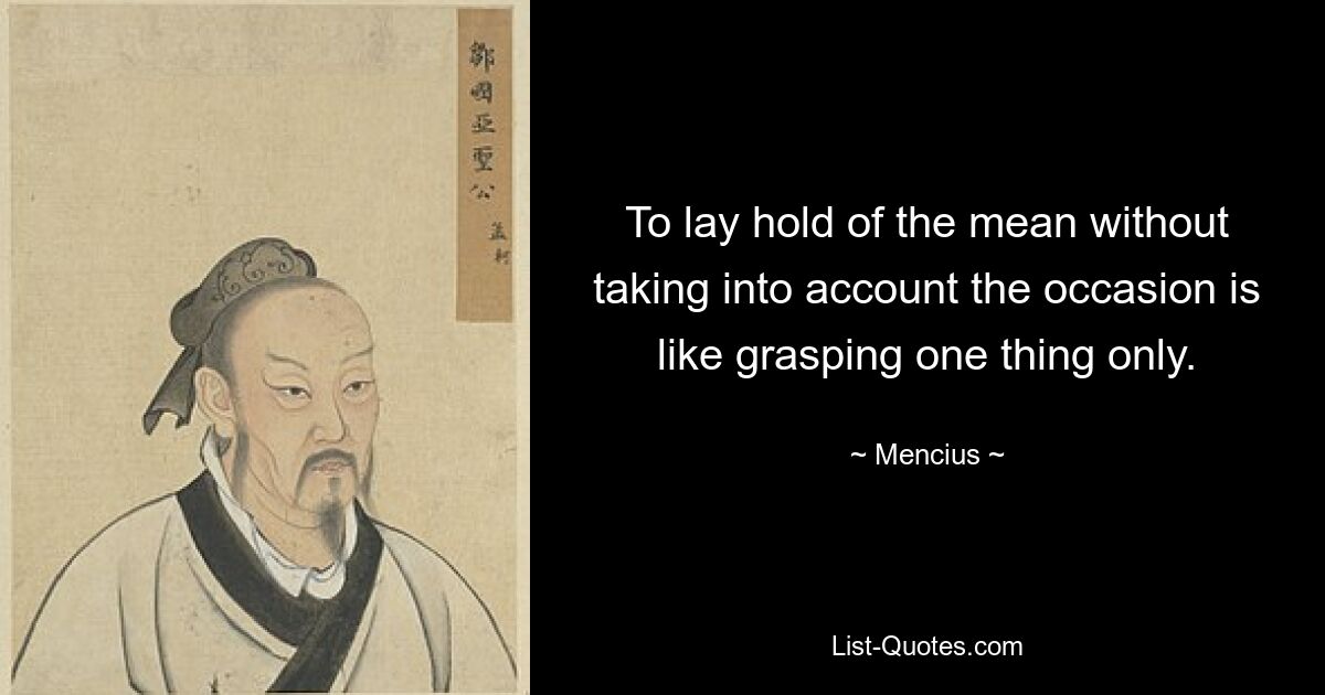 To lay hold of the mean without taking into account the occasion is like grasping one thing only. — © Mencius