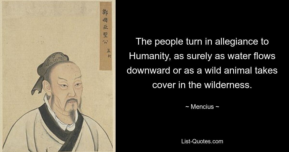 The people turn in allegiance to Humanity, as surely as water flows downward or as a wild animal takes cover in the wilderness. — © Mencius