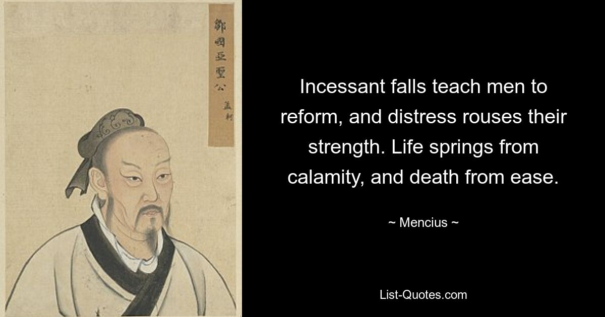 Incessant falls teach men to reform, and distress rouses their strength. Life springs from calamity, and death from ease. — © Mencius