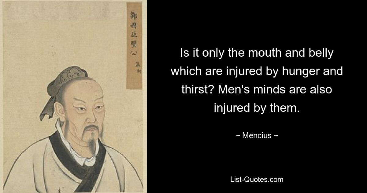 Is it only the mouth and belly which are injured by hunger and thirst? Men's minds are also injured by them. — © Mencius