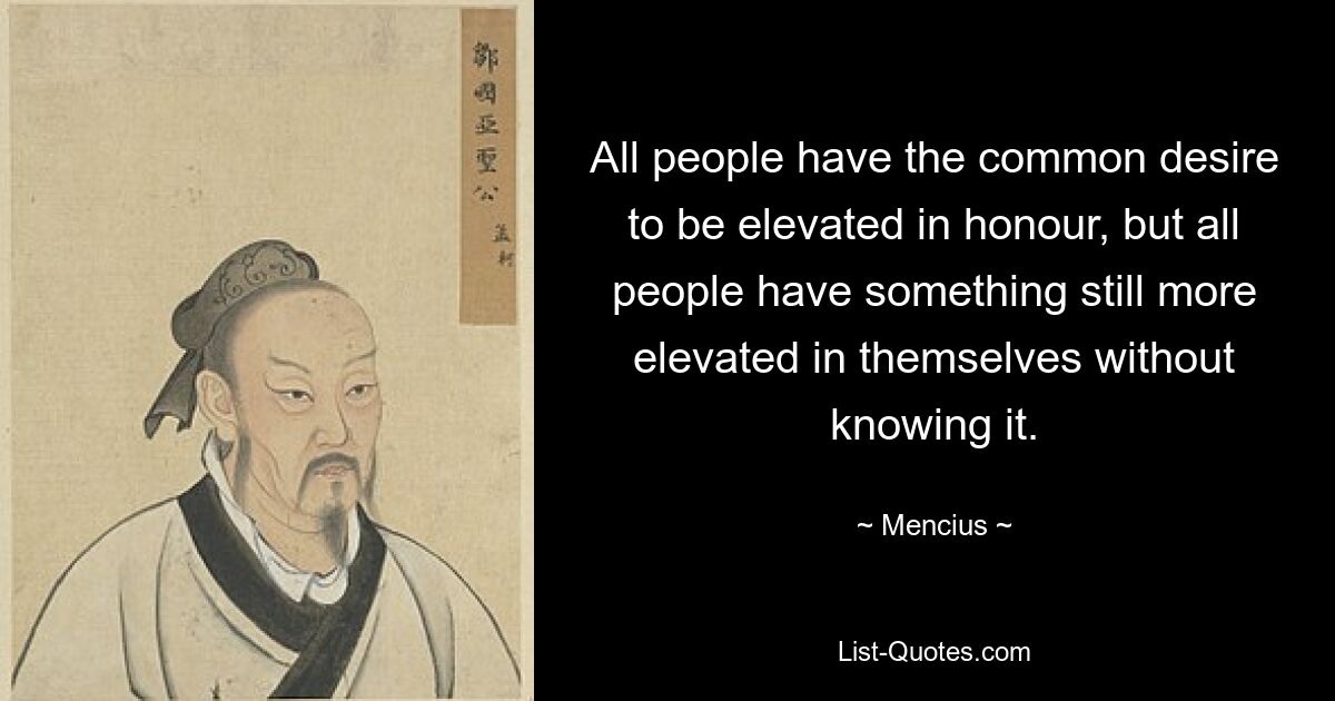 All people have the common desire to be elevated in honour, but all people have something still more elevated in themselves without knowing it. — © Mencius