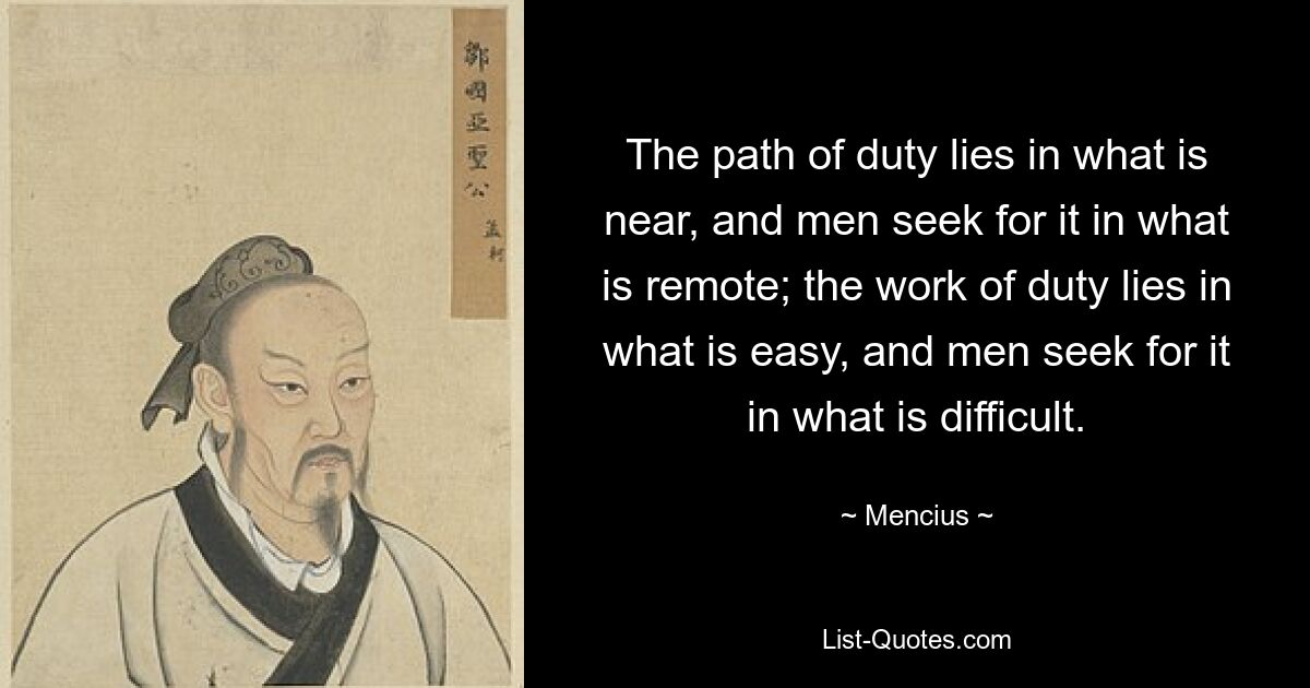 The path of duty lies in what is near, and men seek for it in what is remote; the work of duty lies in what is easy, and men seek for it in what is difficult. — © Mencius