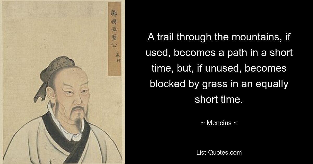 A trail through the mountains, if used, becomes a path in a short time, but, if unused, becomes blocked by grass in an equally short time. — © Mencius