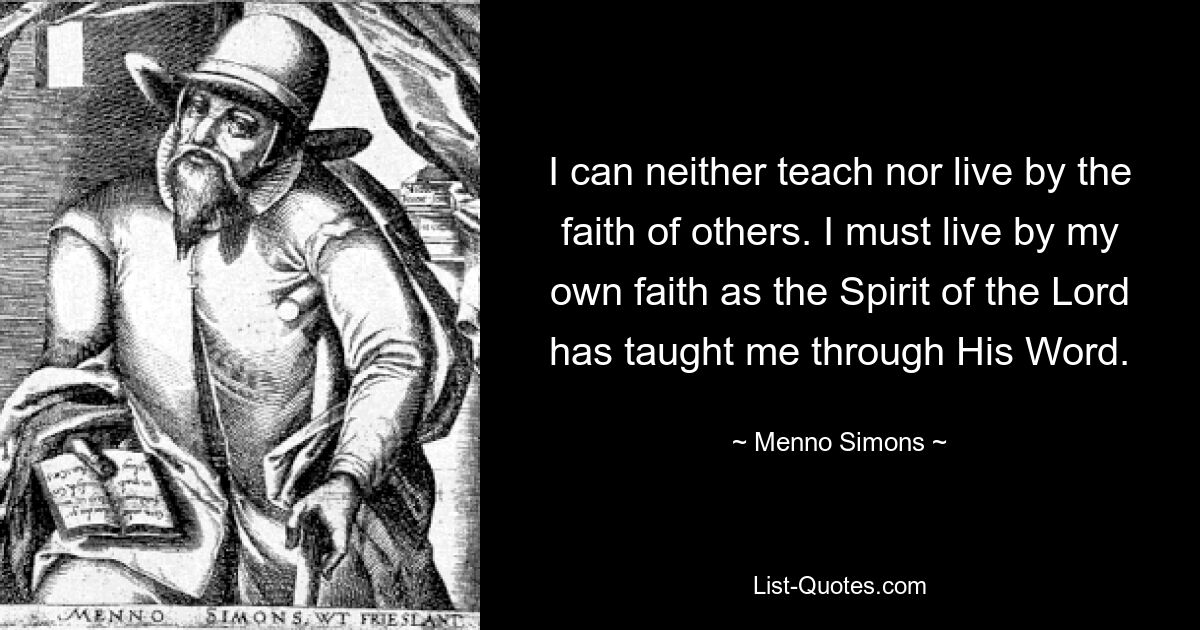 I can neither teach nor live by the faith of others. I must live by my own faith as the Spirit of the Lord has taught me through His Word. — © Menno Simons