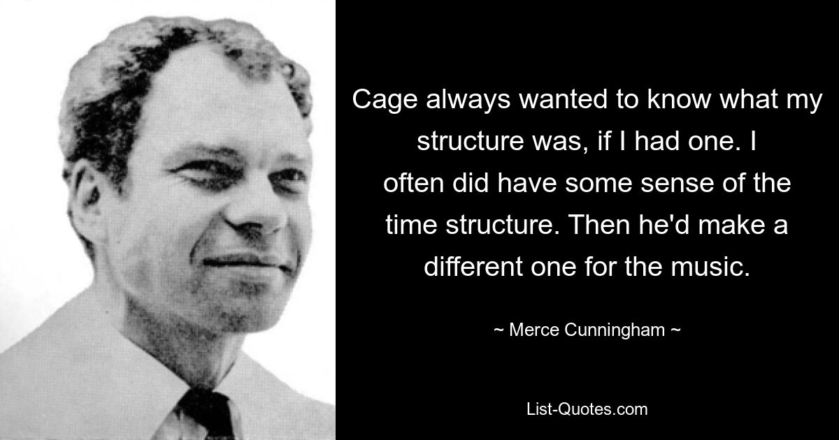 Cage always wanted to know what my structure was, if I had one. I often did have some sense of the time structure. Then he'd make a different one for the music. — © Merce Cunningham