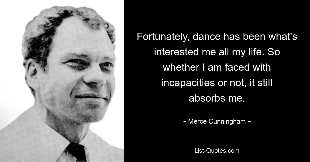 Fortunately, dance has been what's interested me all my life. So whether I am faced with incapacities or not, it still absorbs me. — © Merce Cunningham