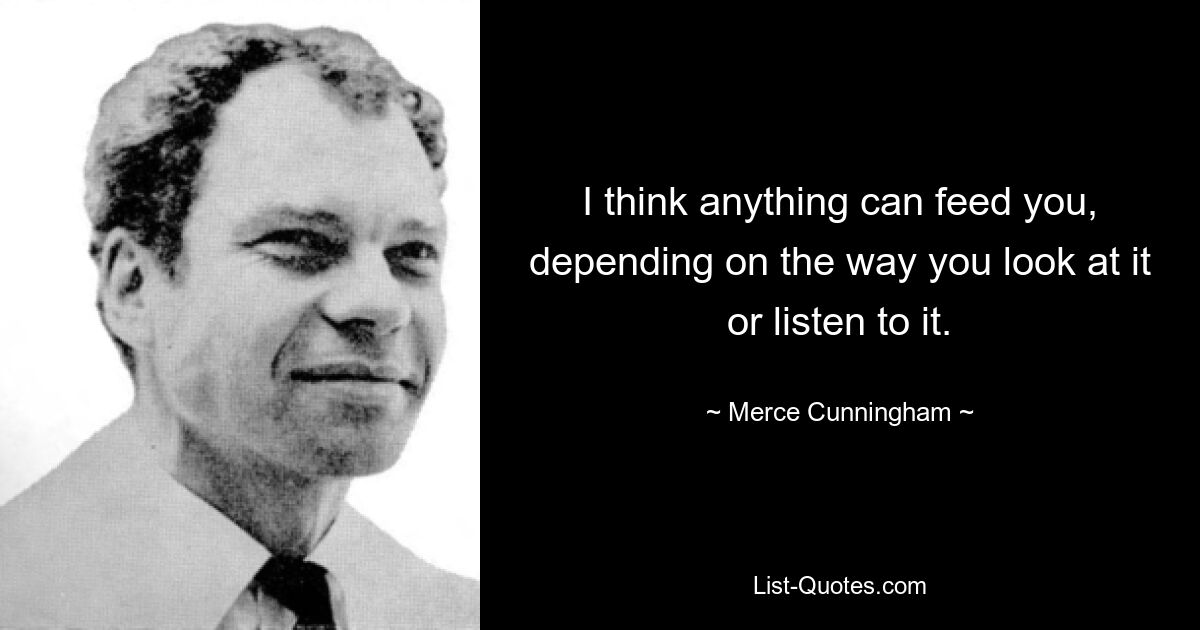 I think anything can feed you, depending on the way you look at it or listen to it. — © Merce Cunningham