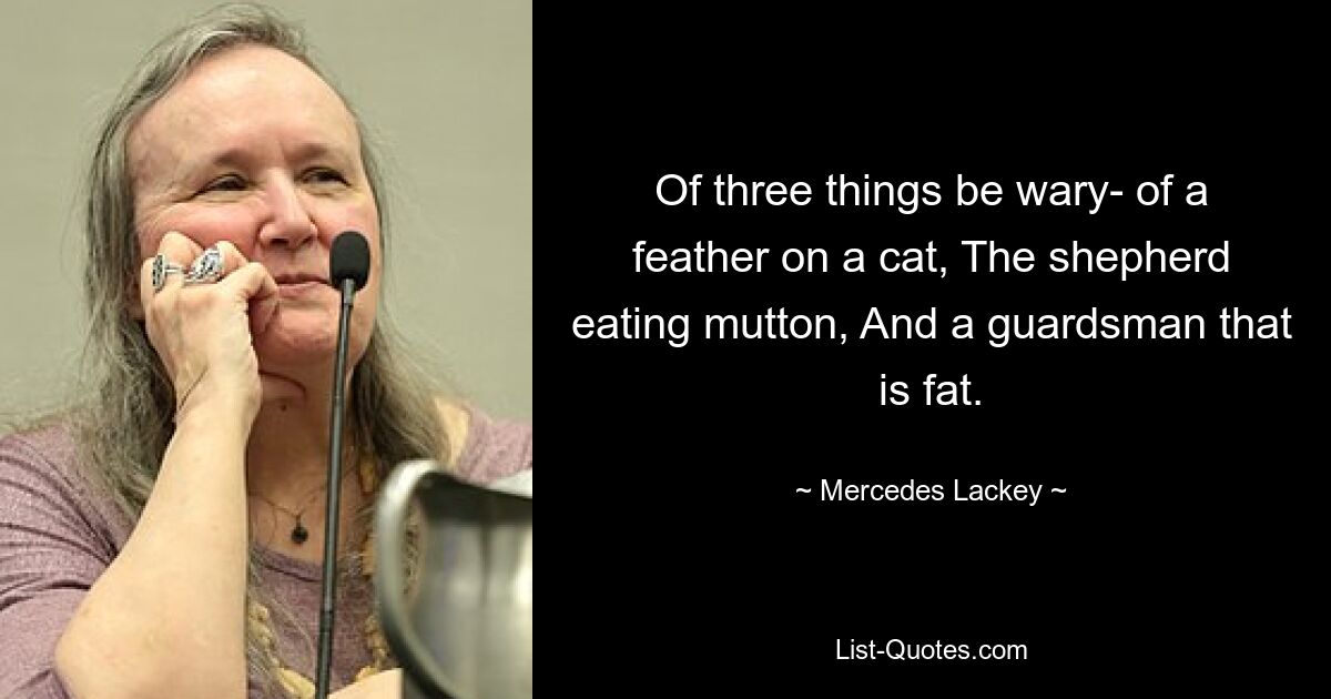 Of three things be wary- of a feather on a cat, The shepherd eating mutton, And a guardsman that is fat. — © Mercedes Lackey