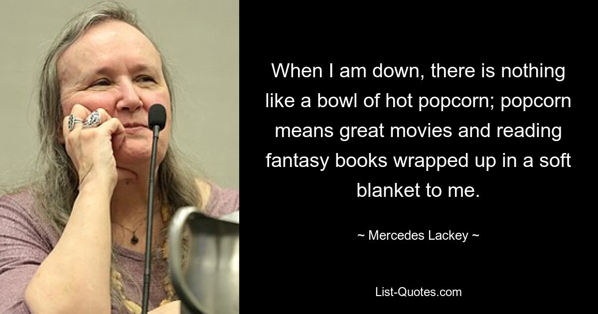 When I am down, there is nothing like a bowl of hot popcorn; popcorn means great movies and reading fantasy books wrapped up in a soft blanket to me. — © Mercedes Lackey