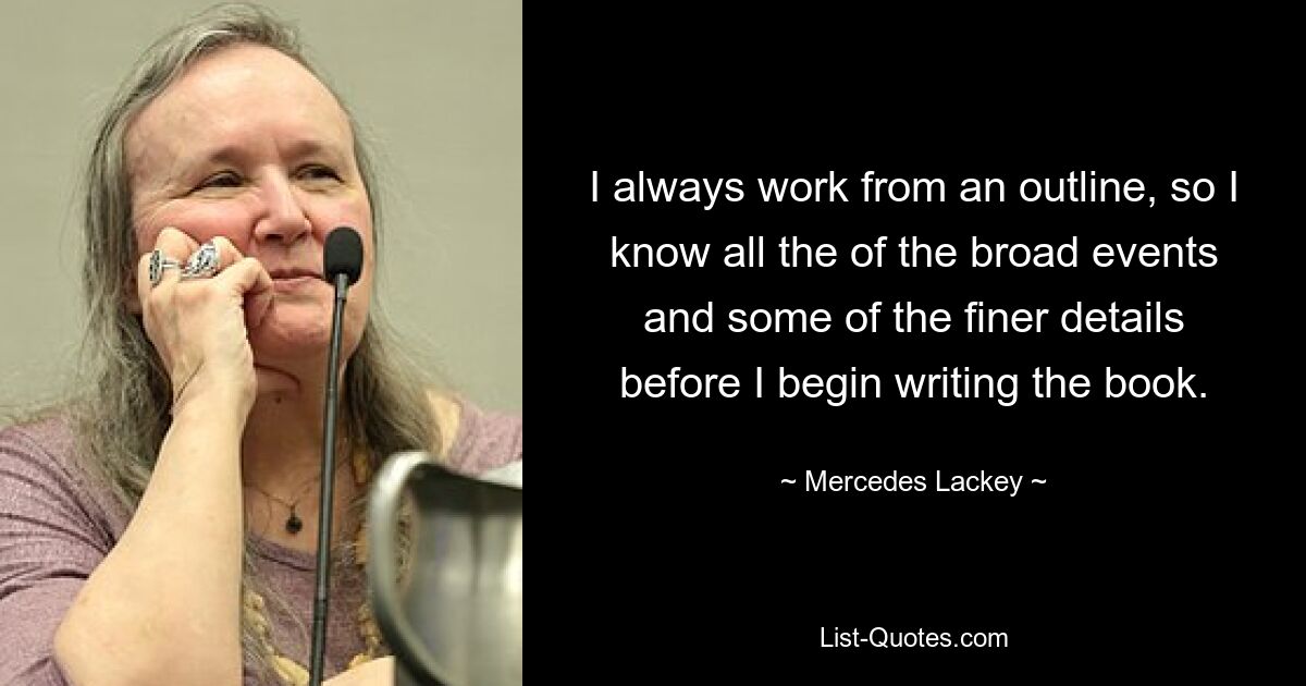 I always work from an outline, so I know all the of the broad events and some of the finer details before I begin writing the book. — © Mercedes Lackey