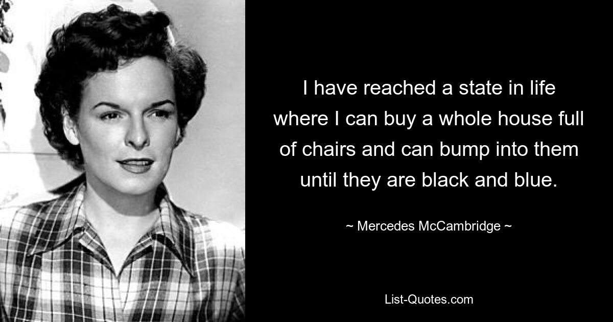 I have reached a state in life where I can buy a whole house full of chairs and can bump into them until they are black and blue. — © Mercedes McCambridge