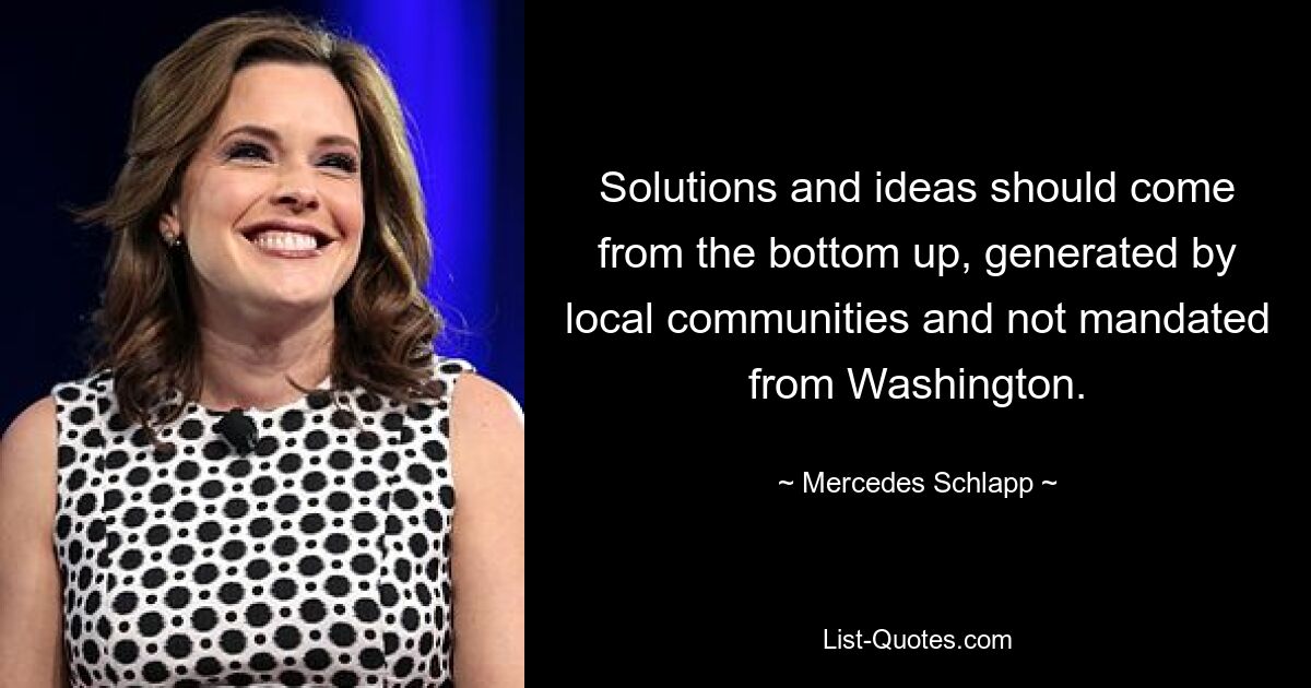 Solutions and ideas should come from the bottom up, generated by local communities and not mandated from Washington. — © Mercedes Schlapp