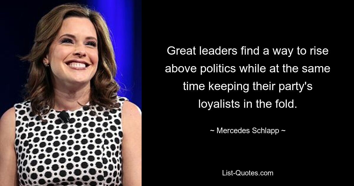 Great leaders find a way to rise above politics while at the same time keeping their party's loyalists in the fold. — © Mercedes Schlapp