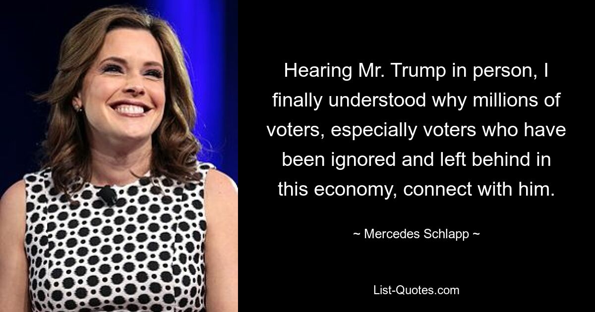 Hearing Mr. Trump in person, I finally understood why millions of voters, especially voters who have been ignored and left behind in this economy, connect with him. — © Mercedes Schlapp