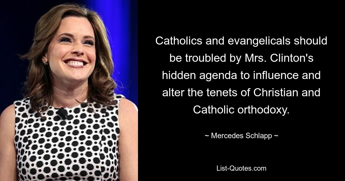 Catholics and evangelicals should be troubled by Mrs. Clinton's hidden agenda to influence and alter the tenets of Christian and Catholic orthodoxy. — © Mercedes Schlapp