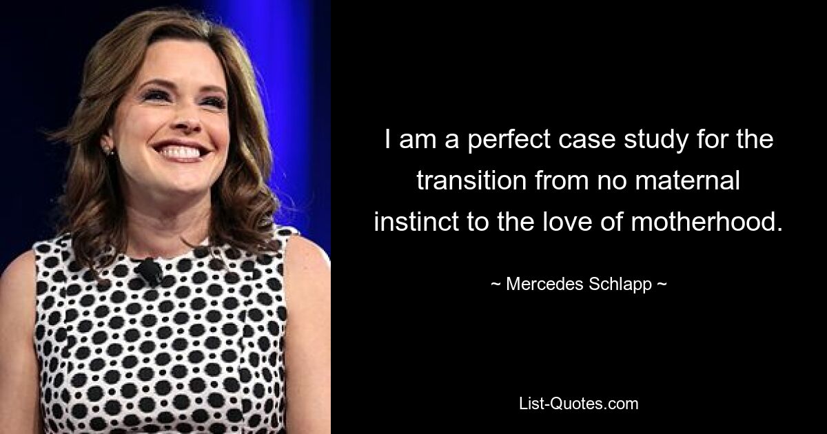 I am a perfect case study for the transition from no maternal instinct to the love of motherhood. — © Mercedes Schlapp