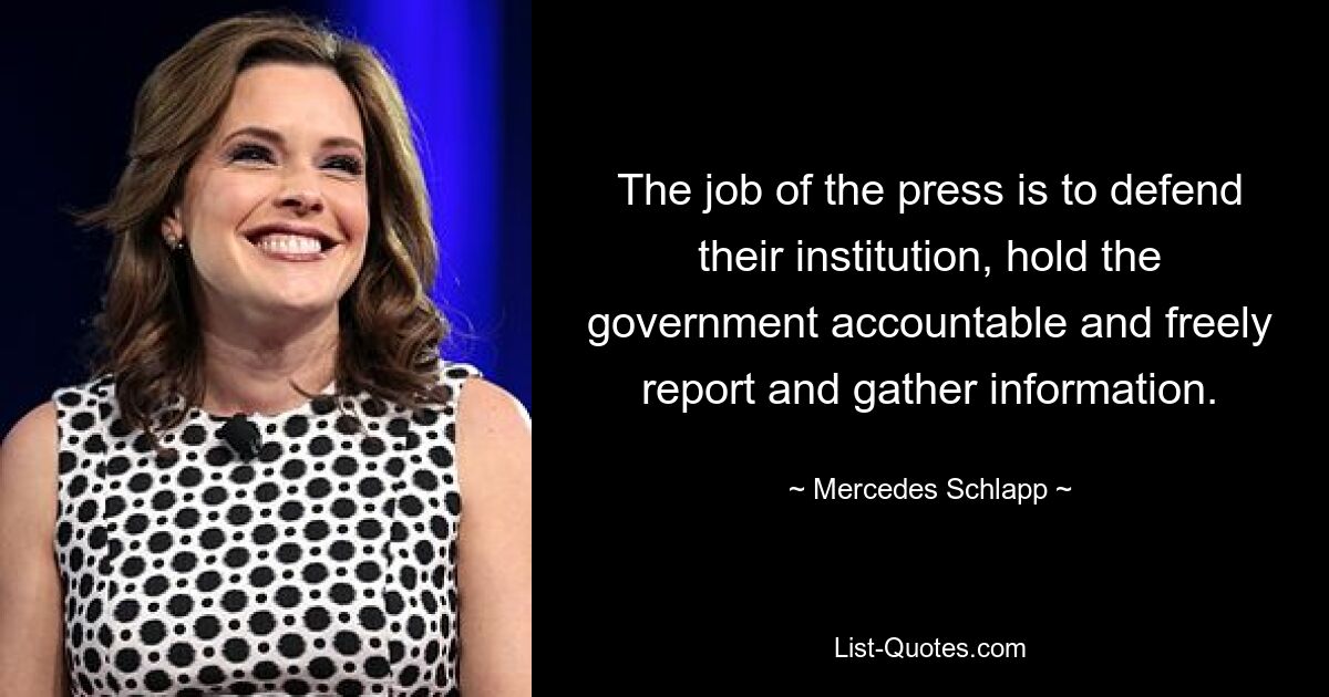 The job of the press is to defend their institution, hold the government accountable and freely report and gather information. — © Mercedes Schlapp