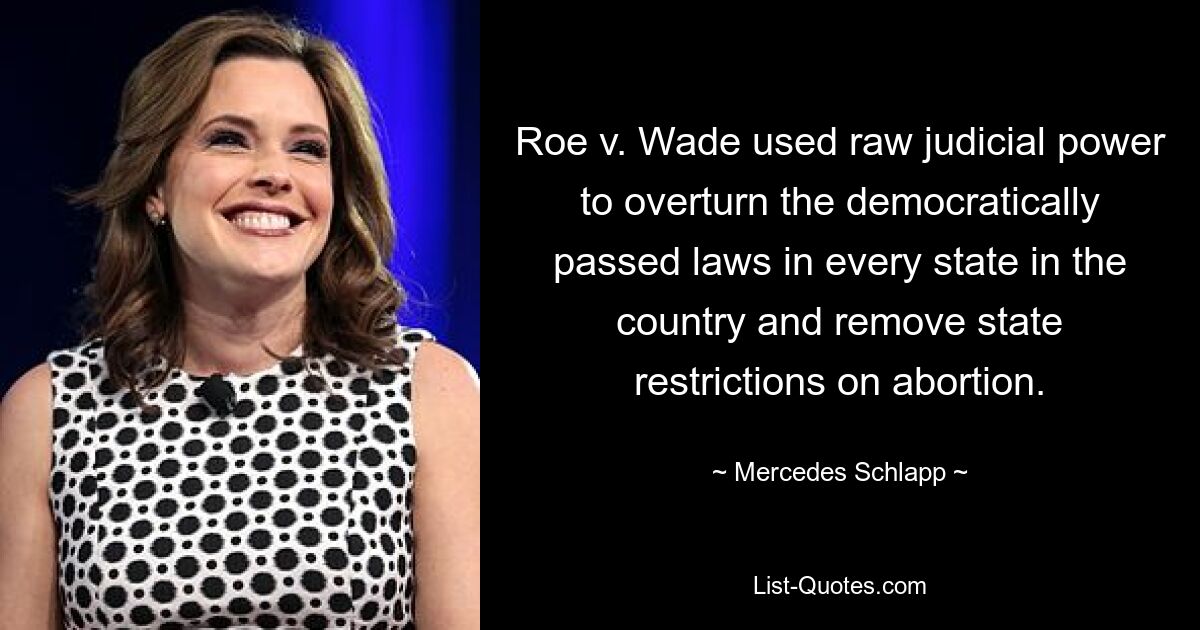 Roe v. Wade used raw judicial power to overturn the democratically passed laws in every state in the country and remove state restrictions on abortion. — © Mercedes Schlapp