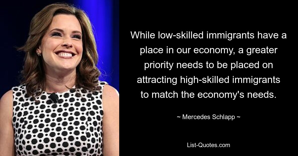 While low-skilled immigrants have a place in our economy, a greater priority needs to be placed on attracting high-skilled immigrants to match the economy's needs. — © Mercedes Schlapp