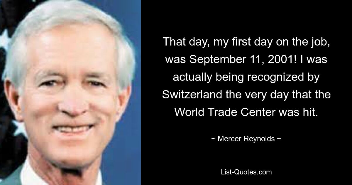 That day, my first day on the job, was September 11, 2001! I was actually being recognized by Switzerland the very day that the World Trade Center was hit. — © Mercer Reynolds