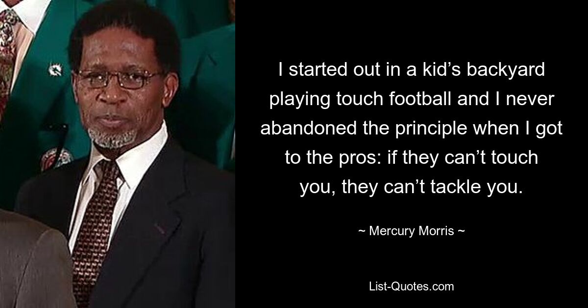 I started out in a kid’s backyard playing touch football and I never abandoned the principle when I got to the pros: if they can’t touch you, they can’t tackle you. — © Mercury Morris