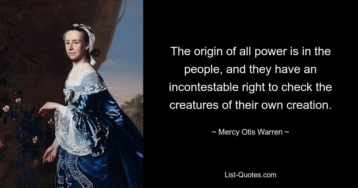 The origin of all power is in the people, and they have an incontestable right to check the creatures of their own creation. — © Mercy Otis Warren