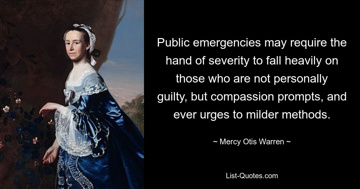 Public emergencies may require the hand of severity to fall heavily on those who are not personally guilty, but compassion prompts, and ever urges to milder methods. — © Mercy Otis Warren