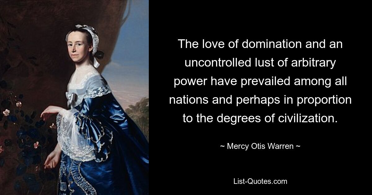 The love of domination and an uncontrolled lust of arbitrary power have prevailed among all nations and perhaps in proportion to the degrees of civilization. — © Mercy Otis Warren