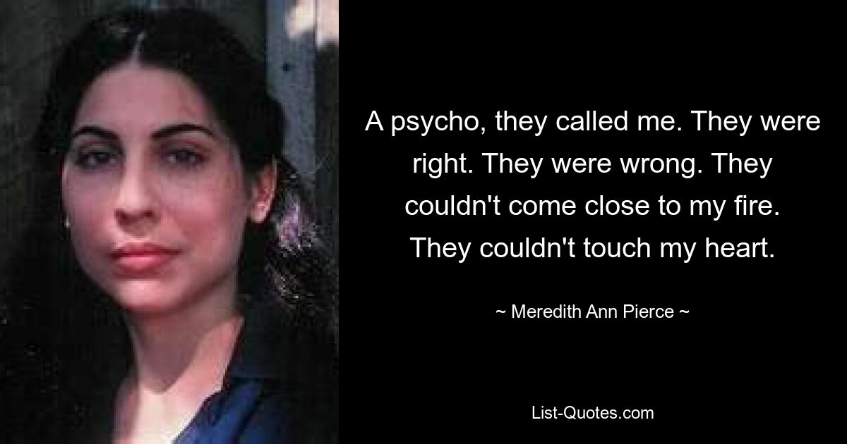 A psycho, they called me. They were right. They were wrong. They couldn't come close to my fire. They couldn't touch my heart. — © Meredith Ann Pierce