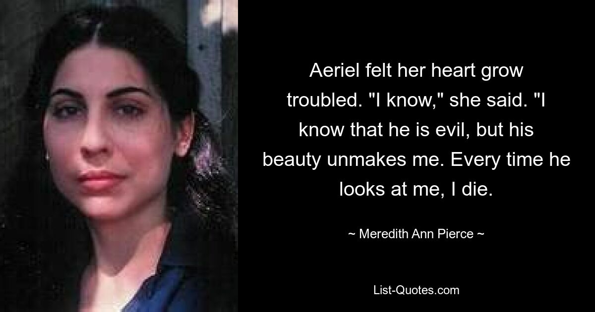 Aeriel felt her heart grow troubled. "I know," she said. "I know that he is evil, but his beauty unmakes me. Every time he looks at me, I die. — © Meredith Ann Pierce