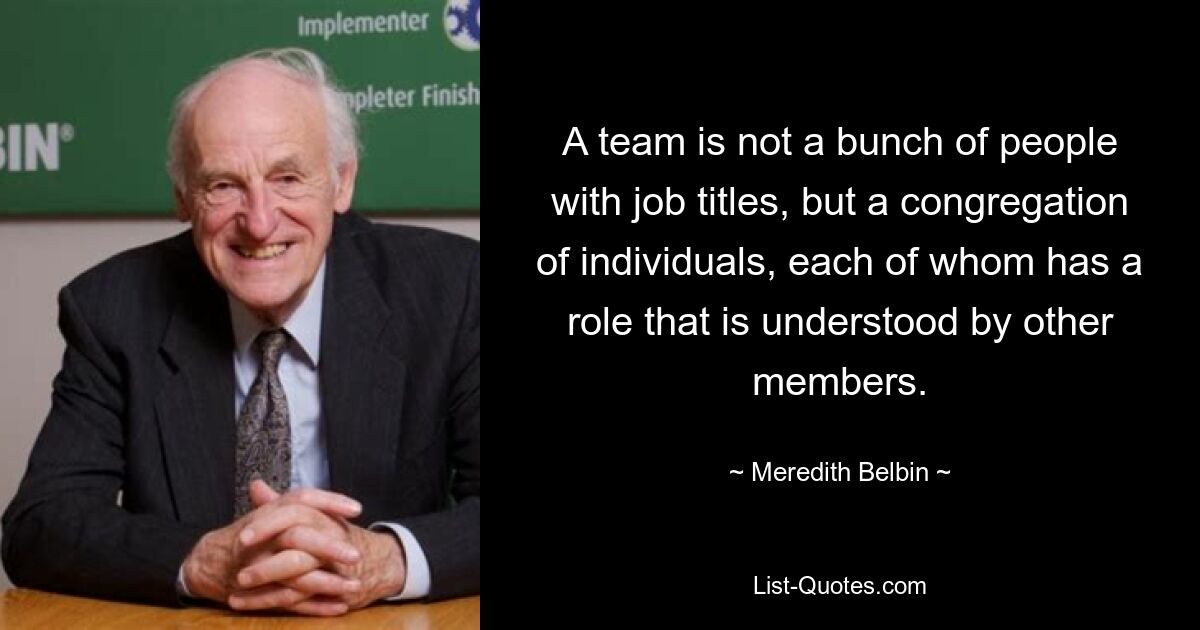 A team is not a bunch of people with job titles, but a congregation of individuals, each of whom has a role that is understood by other members. — © Meredith Belbin