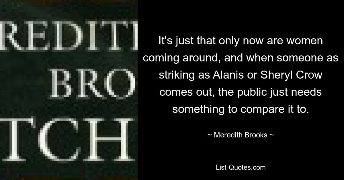 It's just that only now are women coming around, and when someone as striking as Alanis or Sheryl Crow comes out, the public just needs something to compare it to. — © Meredith Brooks