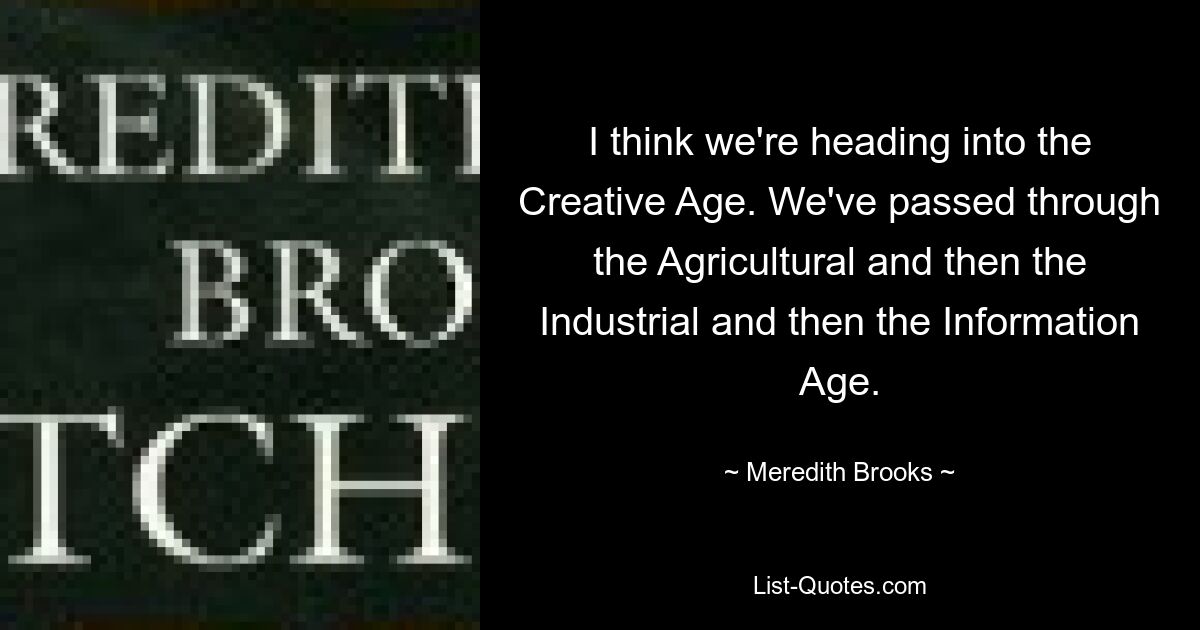 I think we're heading into the Creative Age. We've passed through the Agricultural and then the Industrial and then the Information Age. — © Meredith Brooks