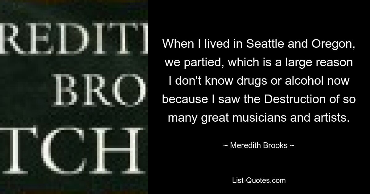 When I lived in Seattle and Oregon, we partied, which is a large reason I don't know drugs or alcohol now because I saw the Destruction of so many great musicians and artists. — © Meredith Brooks