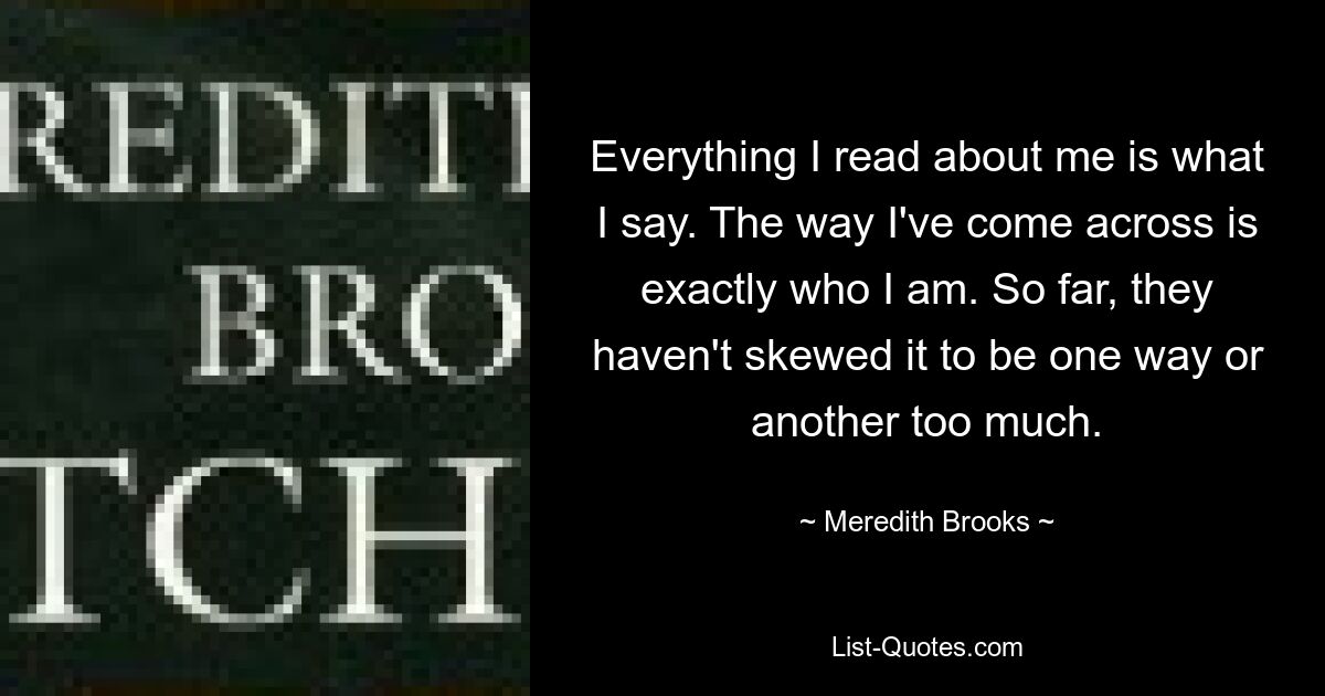 Everything I read about me is what I say. The way I've come across is exactly who I am. So far, they haven't skewed it to be one way or another too much. — © Meredith Brooks