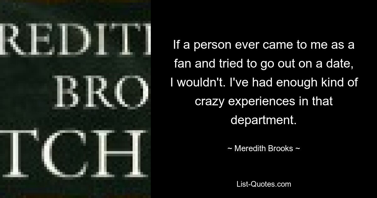 If a person ever came to me as a fan and tried to go out on a date, I wouldn't. I've had enough kind of crazy experiences in that department. — © Meredith Brooks