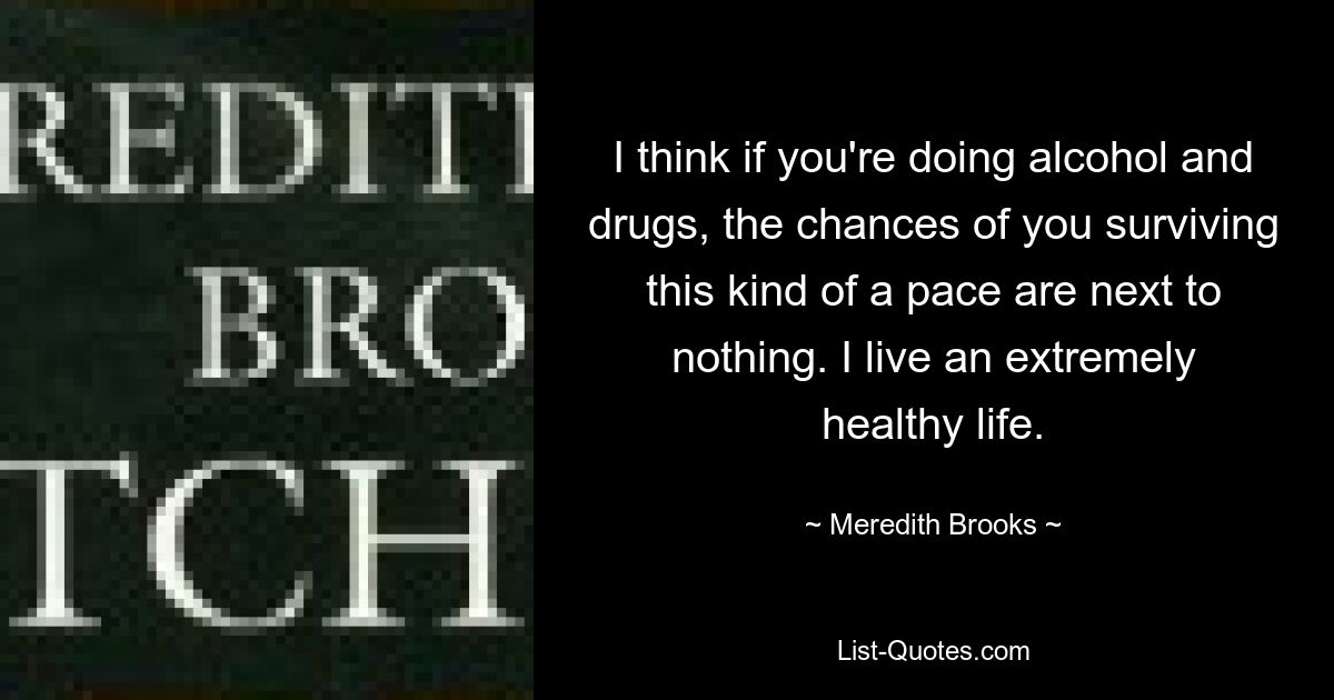 I think if you're doing alcohol and drugs, the chances of you surviving this kind of a pace are next to nothing. I live an extremely healthy life. — © Meredith Brooks