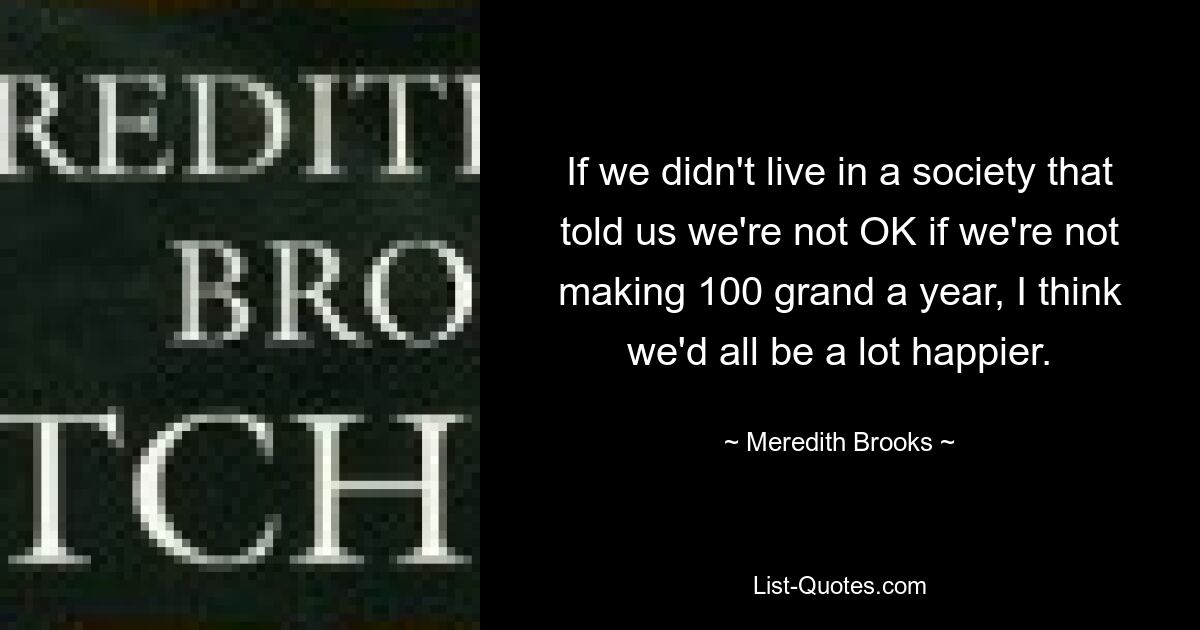 If we didn't live in a society that told us we're not OK if we're not making 100 grand a year, I think we'd all be a lot happier. — © Meredith Brooks