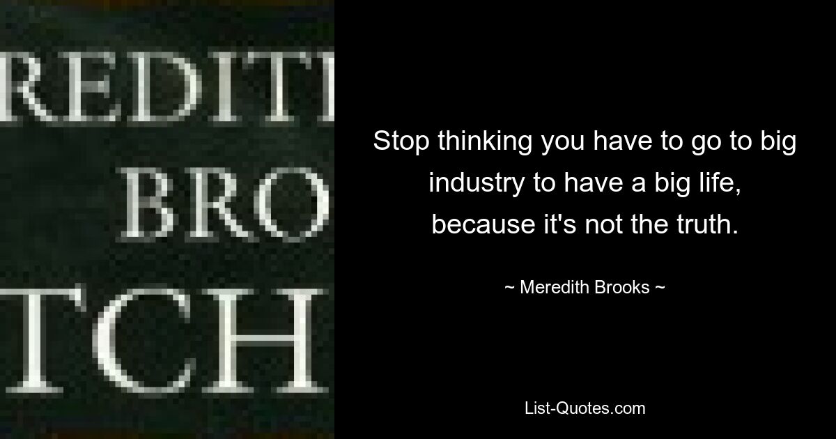 Stop thinking you have to go to big industry to have a big life, because it's not the truth. — © Meredith Brooks