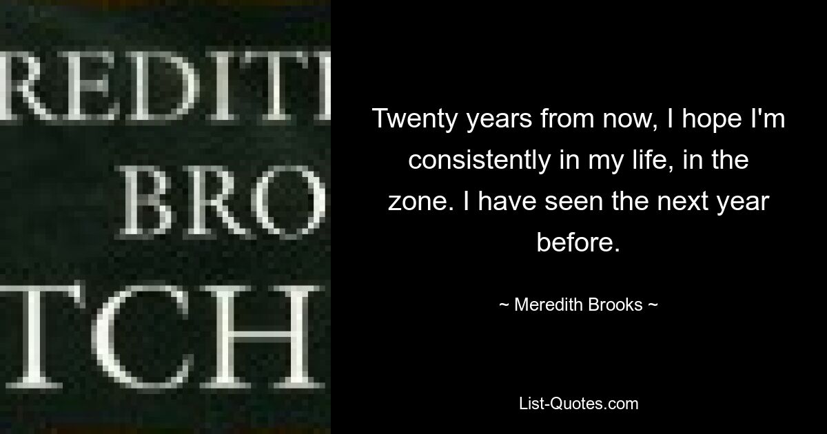 Twenty years from now, I hope I'm consistently in my life, in the zone. I have seen the next year before. — © Meredith Brooks