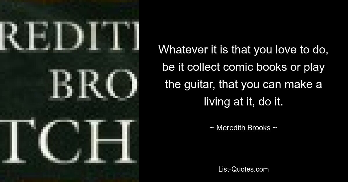 Whatever it is that you love to do, be it collect comic books or play the guitar, that you can make a living at it, do it. — © Meredith Brooks