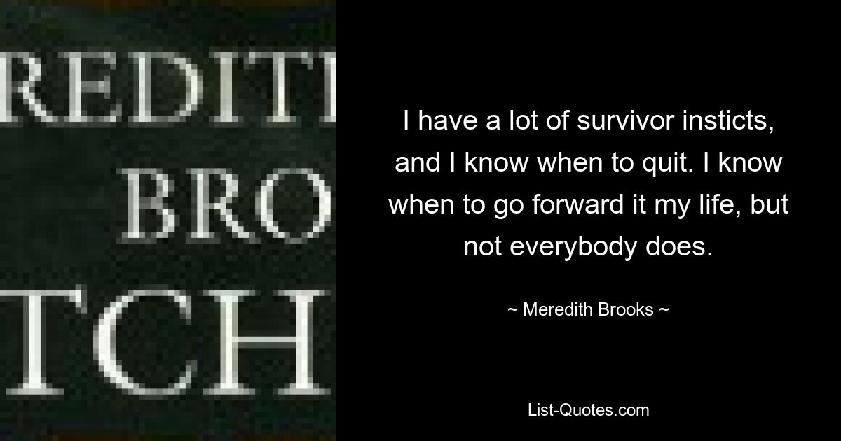 I have a lot of survivor insticts, and I know when to quit. I know when to go forward it my life, but not everybody does. — © Meredith Brooks